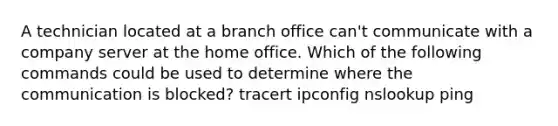 A technician located at a branch office can't communicate with a company server at the home office. Which of the following commands could be used to determine where the communication is blocked? tracert ipconfig nslookup ping