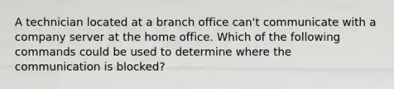 A technician located at a branch office can't communicate with a company server at the home office. Which of the following commands could be used to determine where the communication is blocked?