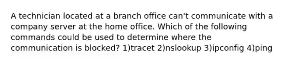 A technician located at a branch office can't communicate with a company server at the home office. Which of the following commands could be used to determine where the communication is blocked? 1)tracet 2)nslookup 3)ipconfig 4)ping