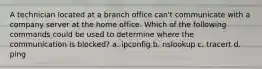 A technician located at a branch office can't communicate with a company server at the home office. Which of the following commands could be used to determine where the communication is blocked? a. ipconfig b. nslookup c. tracert d. ping