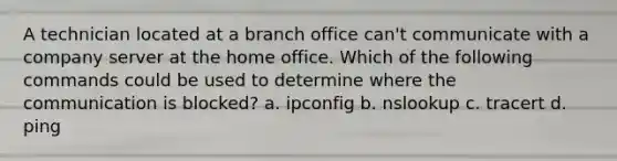 A technician located at a branch office can't communicate with a company server at the home office. Which of the following commands could be used to determine where the communication is blocked? a. ipconfig b. nslookup c. tracert d. ping