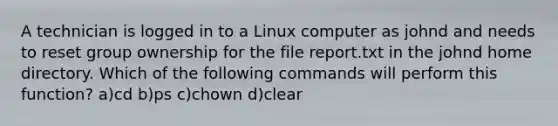 A technician is logged in to a Linux computer as johnd and needs to reset group ownership for the file report.txt in the johnd home directory. Which of the following commands will perform this function? a)cd b)ps c)chown d)clear