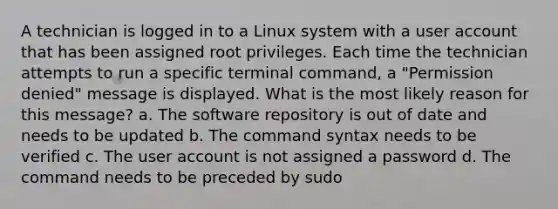 A technician is logged in to a Linux system with a user account that has been assigned root privileges. Each time the technician attempts to run a specific terminal command, a "Permission denied" message is displayed. What is the most likely reason for this message? a. The software repository is out of date and needs to be updated b. The command syntax needs to be verified c. The user account is not assigned a password d. The command needs to be preceded by sudo