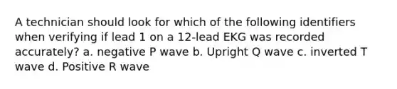 A technician should look for which of the following identifiers when verifying if lead 1 on a 12-lead EKG was recorded accurately? a. negative P wave b. Upright Q wave c. inverted T wave d. Positive R wave