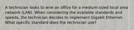 A technician looks to wire an office for a medium-sized local area network (LAN). When considering the available standards and speeds, the technician decides to implement Gigabit Ethernet. What specific standard does the technician use?