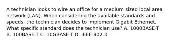 A technician looks to wire an office for a medium-sized local area network (LAN). When considering the available standards and speeds, the technician decides to implement Gigabit Ethernet. What specific standard does the technician use? A. 1000BASE-T B. 100BASE-T C. 10GBASE-T D. IEEE 802.3