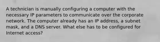 A technician is manually configuring a computer with the necessary IP parameters to communicate over the corporate network. The computer already has an IP address, a subnet mask, and a DNS server. What else has to be configured for Internet access?