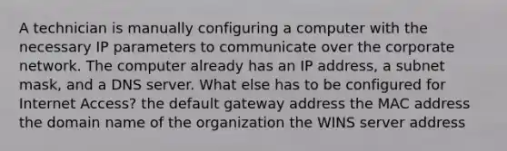 A technician is manually configuring a computer with the necessary IP parameters to communicate over the corporate network. The computer already has an IP address, a subnet mask, and a DNS server. What else has to be configured for Internet Access? the default gateway address the MAC address the domain name of the organization the WINS server address