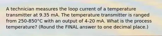 A technician measures the <a href='https://www.questionai.com/knowledge/kedky1wfAr-loop-current' class='anchor-knowledge'>loop current</a> of a temperature transmitter at 9.35 mA. The temperature transmitter is ranged from 250-850°C with an output of 4-20 mA. What is the process temperature? (Round the FINAL answer to one decimal place.)