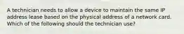 A technician needs to allow a device to maintain the same IP address lease based on the physical address of a network card. Which of the following should the technician use?