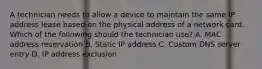 A technician needs to allow a device to maintain the same IP address lease based on the physical address of a network card. Which of the following should the technician use? A. MAC address reservation B. Static IP address C. Custom DNS server entry D. IP address exclusion