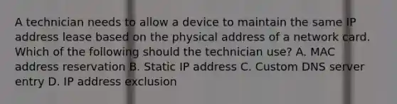 A technician needs to allow a device to maintain the same IP address lease based on the physical address of a network card. Which of the following should the technician use? A. MAC address reservation B. Static IP address C. Custom DNS server entry D. IP address exclusion