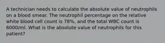 A technician needs to calculate the absolute value of neutrophils on a blood smear. The neutrophil percentage on the relative white blood cell count is 78%, and the total WBC count is 6000/ml. What is the absolute value of neutrophils for this patient?