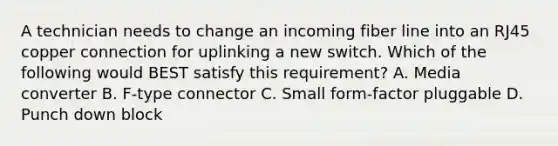 A technician needs to change an incoming fiber line into an RJ45 copper connection for uplinking a new switch. Which of the following would BEST satisfy this requirement? A. Media converter B. F-type connector C. Small form-factor pluggable D. Punch down block