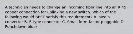 A technician needs to change an incoming fiber line into an RJ45 copper connection for uplinking a new switch. Which of the following would BEST satisfy this requirement? A. Media converter B. F-type connector C. Small form-factor pluggable D. Punchdown block