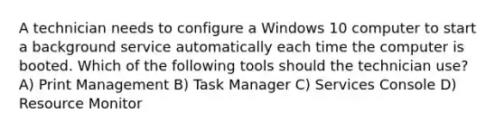 A technician needs to configure a Windows 10 computer to start a background service automatically each time the computer is booted. Which of the following tools should the technician use? A) Print Management B) Task Manager C) Services Console D) Resource Monitor