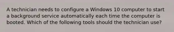 A technician needs to configure a Windows 10 computer to start a background service automatically each time the computer is booted. Which of the following tools should the technician use?