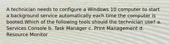 A technician needs to configure a Windows 10 computer to start a background service automatically each time the computer is booted.Which of the following tools should the technician use? a. Services Console b. Task Manager c. Print Management d. Resource Monitor