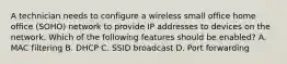 A technician needs to configure a wireless small office home office (SOHO) network to provide IP addresses to devices on the network. Which of the following features should be enabled? A. MAC filtering B. DHCP C. SSID broadcast D. Port forwarding