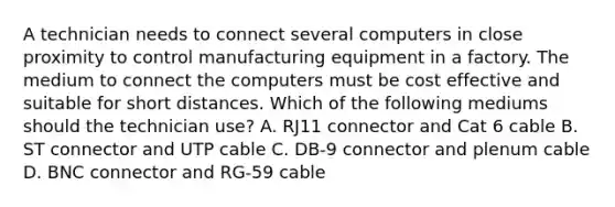 A technician needs to connect several computers in close proximity to control manufacturing equipment in a factory. The medium to connect the computers must be cost effective and suitable for short distances. Which of the following mediums should the technician use? A. RJ11 connector and Cat 6 cable B. ST connector and UTP cable C. DB-9 connector and plenum cable D. BNC connector and RG-59 cable