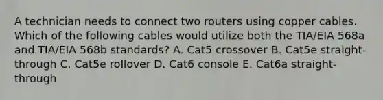 A technician needs to connect two routers using copper cables. Which of the following cables would utilize both the TIA/EIA 568a and TIA/EIA 568b standards? A. Cat5 crossover B. Cat5e straight-through C. Cat5e rollover D. Cat6 console E. Cat6a straight-through