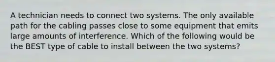 A technician needs to connect two systems. The only available path for the cabling passes close to some equipment that emits large amounts of interference. Which of the following would be the BEST type of cable to install between the two systems?