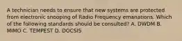 A technician needs to ensure that new systems are protected from electronic snooping of Radio Frequency emanations. Which of the following standards should be consulted? A. DWDM B. MIMO C. TEMPEST D. DOCSIS