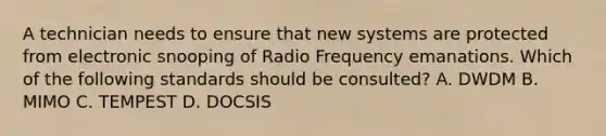 A technician needs to ensure that new systems are protected from electronic snooping of Radio Frequency emanations. Which of the following standards should be consulted? A. DWDM B. MIMO C. TEMPEST D. DOCSIS