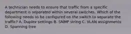 A technician needs to ensure that traffic from a specific department is separated within several switches. Which of the following needs to be configured on the switch to separate the traffic? A. Duplex settings B. SNMP string C. VLAN assignments D. Spanning tree