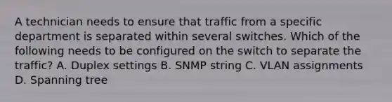 A technician needs to ensure that traffic from a specific department is separated within several switches. Which of the following needs to be configured on the switch to separate the traffic? A. Duplex settings B. SNMP string C. VLAN assignments D. Spanning tree