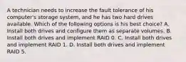 A technician needs to increase the fault tolerance of his computer's storage system, and he has two hard drives available. Which of the following options is his best choice? A. Install both drives and configure them as separate volumes. B. Install both drives and implement RAID 0. C. Install both drives and implement RAID 1. D. Install both drives and implement RAID 5.