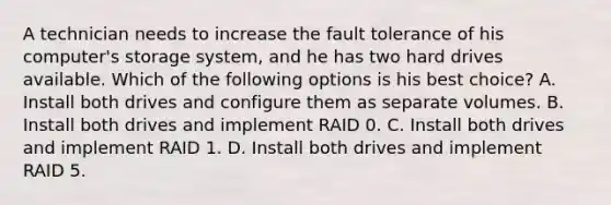 A technician needs to increase the fault tolerance of his computer's storage system, and he has two hard drives available. Which of the following options is his best choice? A. Install both drives and configure them as separate volumes. B. Install both drives and implement RAID 0. C. Install both drives and implement RAID 1. D. Install both drives and implement RAID 5.