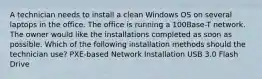 A technician needs to install a clean Windows OS on several laptops in the office. The office is running a 100Base-T network. The owner would like the installations completed as soon as possible. Which of the following installation methods should the technician use? PXE-based Network Installation USB 3.0 Flash Drive