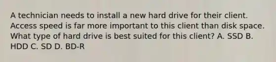 A technician needs to install a new hard drive for their client. Access speed is far more important to this client than disk space. What type of hard drive is best suited for this client? A. SSD B. HDD C. SD D. BD-R