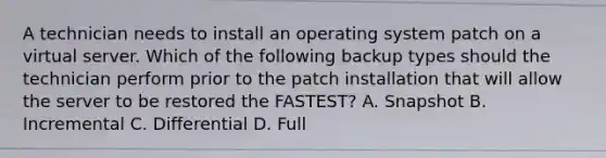 A technician needs to install an operating system patch on a virtual server. Which of the following backup types should the technician perform prior to the patch installation that will allow the server to be restored the FASTEST? A. Snapshot B. Incremental C. Differential D. Full