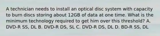 A technician needs to install an optical disc system with capacity to burn discs storing about 12GB of data at one time. What is the minimum technology required to get him over this threshold? A. DVD-R SS, DL B. DVD-R DS, SL C. DVD-R DS, DL D. BD-R SS, DL