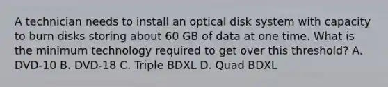 A technician needs to install an optical disk system with capacity to burn disks storing about 60 GB of data at one time. What is the minimum technology required to get over this threshold? A. DVD-10 B. DVD-18 C. Triple BDXL D. Quad BDXL