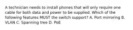 A technician needs to install phones that will only require one cable for both data and power to be supplied. Which of the following features MUST the switch support? A. Port mirroring B. VLAN C. Spanning tree D. PoE