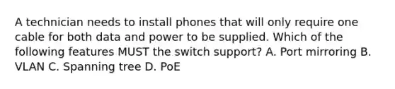 A technician needs to install phones that will only require one cable for both data and power to be supplied. Which of the following features MUST the switch support? A. Port mirroring B. VLAN C. Spanning tree D. PoE