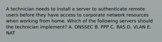 A technician needs to install a server to authenticate remote users before they have access to corporate network resources when working from home. Which of the following servers should the technician implement? A. DNSSEC B. PPP C. RAS D. VLAN E. NAT