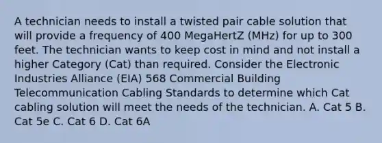 A technician needs to install a twisted pair cable solution that will provide a frequency of 400 MegaHertZ (MHz) for up to 300 feet. The technician wants to keep cost in mind and not install a higher Category (Cat) than required. Consider the Electronic Industries Alliance (EIA) 568 Commercial Building Telecommunication Cabling Standards to determine which Cat cabling solution will meet the needs of the technician. A. Cat 5 B. Cat 5e C. Cat 6 D. Cat 6A