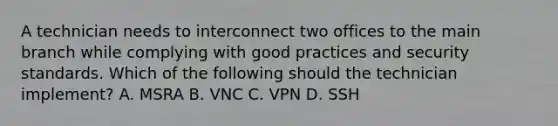 A technician needs to interconnect two offices to the main branch while complying with good practices and security standards. Which of the following should the technician implement? A. MSRA B. VNC C. VPN D. SSH