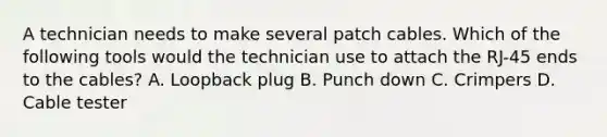 A technician needs to make several patch cables. Which of the following tools would the technician use to attach the RJ-45 ends to the cables? A. Loopback plug B. Punch down C. Crimpers D. Cable tester