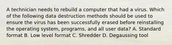 A technician needs to rebuild a computer that had a virus. Which of the following data destruction methods should be used to ensure the virus has been successfully erased before reinstalling the operating system, programs, and all user data? A. <a href='https://www.questionai.com/knowledge/kGzyDUHj14-standard-form' class='anchor-knowledge'>standard form</a>at B. Low level format C. Shredder D. Degaussing tool