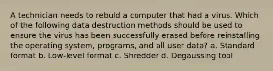 A technician needs to rebuld a computer that had a virus. Which of the following data destruction methods should be used to ensure the virus has been successfully erased before reinstalling the operating system, programs, and all user data? a. Standard format b. Low-level format c. Shredder d. Degaussing tool