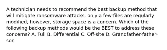 A technician needs to recommend the best backup method that will mitigate ransomware attacks. only a few files are regularly modified, however, storage space is a concern. Which of the following backup methods would be the BEST to address these concerns? A. Full B. Differential C. Off-site D. Grandfather-father-son