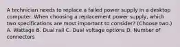 A technician needs to replace a failed power supply in a desktop computer. When choosing a replacement power supply, which two specifications are most important to consider? (Choose two.) A. Wattage B. Dual rail C. Dual voltage options D. Number of connectors