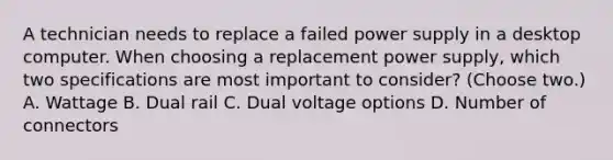 A technician needs to replace a failed power supply in a desktop computer. When choosing a replacement power supply, which two specifications are most important to consider? (Choose two.) A. Wattage B. Dual rail C. Dual voltage options D. Number of connectors