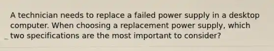 A technician needs to replace a failed power supply in a desktop computer. When choosing a replacement power supply, which two specifications are the most important to consider?