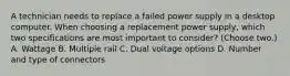 A technician needs to replace a failed power supply in a desktop computer. When choosing a replacement power supply, which two specifications are most important to consider? (Choose two.) A. Wattage B. Multiple rail C. Dual voltage options D. Number and type of connectors